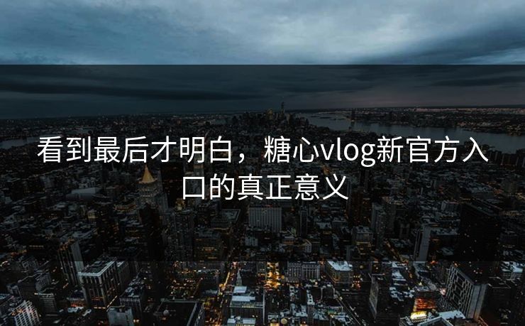 看到最后才明白，糖心vlog新官方入口的真正意义