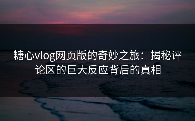 糖心vlog网页版的奇妙之旅：揭秘评论区的巨大反应背后的真相