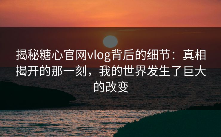 揭秘糖心官网vlog背后的细节：真相揭开的那一刻，我的世界发生了巨大的改变