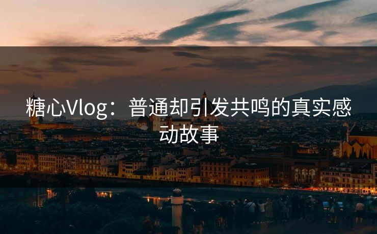 糖心Vlog：普通却引发共鸣的真实感动故事