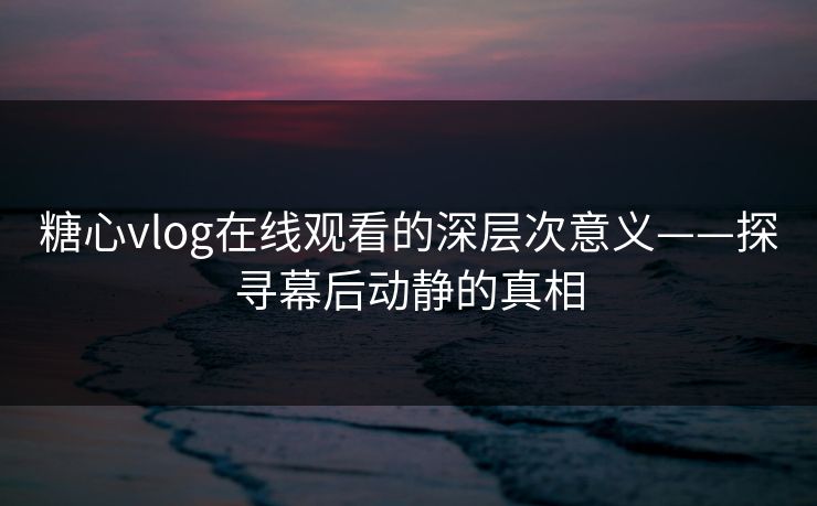 糖心vlog在线观看的深层次意义——探寻幕后动静的真相