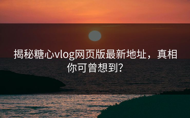 揭秘糖心vlog网页版最新地址，真相你可曾想到？