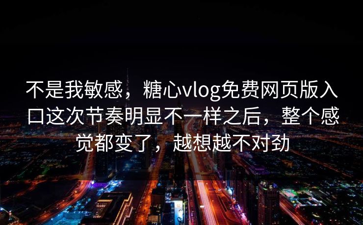 不是我敏感，糖心vlog免费网页版入口这次节奏明显不一样之后，整个感觉都变了，越想越不对劲