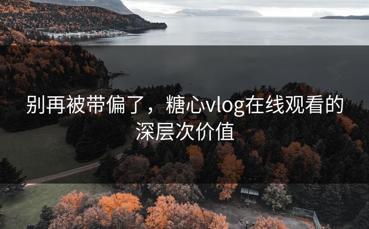 别再被带偏了，糖心vlog在线观看的深层次价值