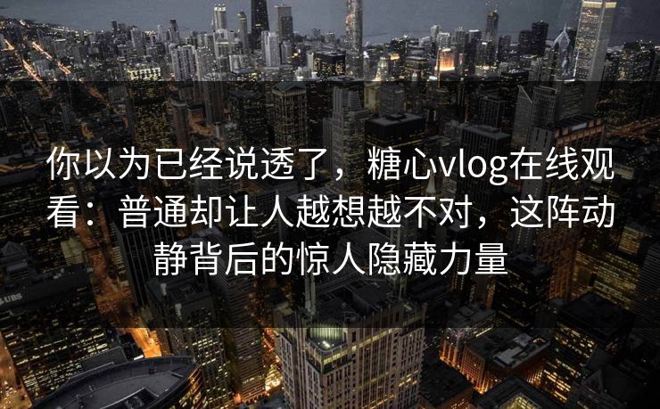 你以为已经说透了,糖心vlog在线观看:普通却让人越想越不对,这阵动静背后的惊人隐藏力量 你以为已经说透了,糖心vlog在线观看:普通却让人越想越不对,这阵动静背后的惊人隐藏力量