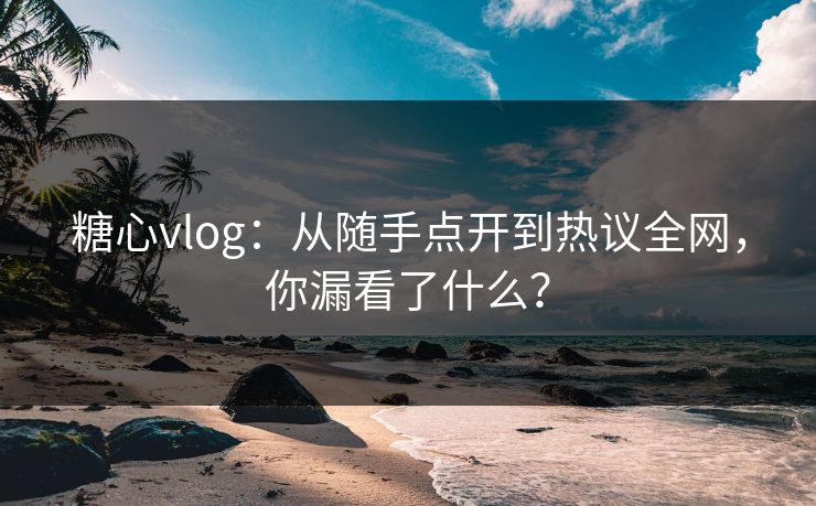 糖心vlog：从随手点开到热议全网，你漏看了什么？