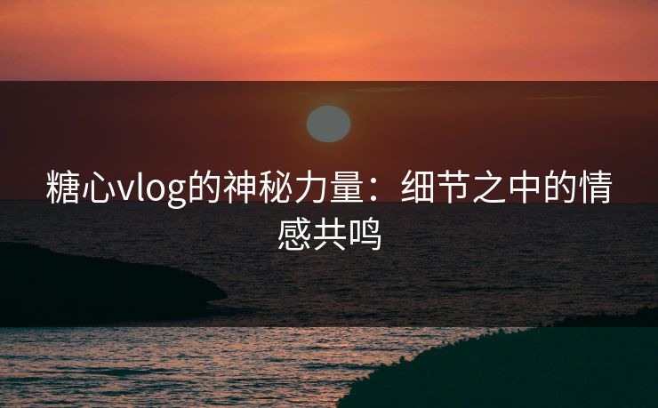 糖心vlog的神秘力量:细节之中的情感共鸣 糖心vlog的神秘力量:细节之中的情感共鸣