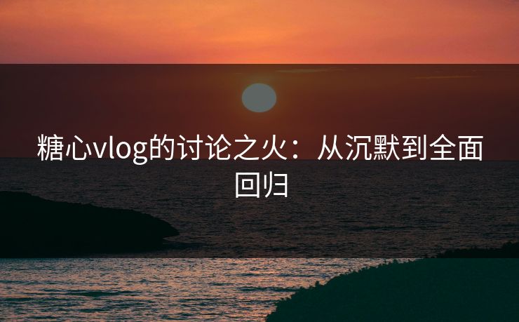 糖心vlog的讨论之火:从沉默到全面回归 糖心vlog的讨论之火:从沉默到全面回归