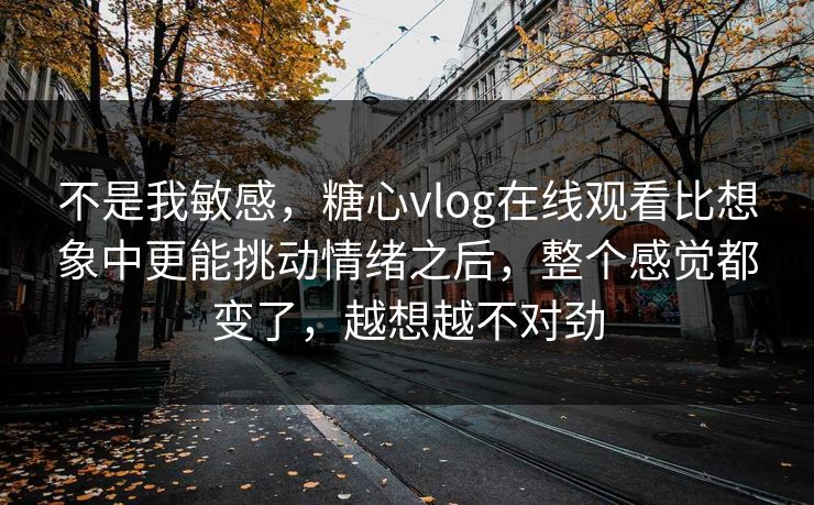 不是我敏感,糖心vlog在线观看比想象中更能挑动情绪之后,整个感觉都变了,越想越不对劲 不是我敏感,糖心vlog在线观看比想象中更能挑动情绪之后,整个感觉都变了,越想越不对劲