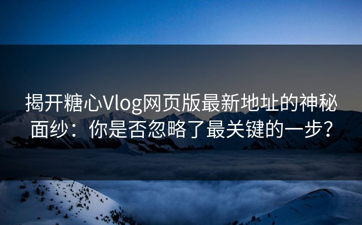 揭开糖心Vlog网页版最新地址的神秘面纱:你是否忽略了最关键的一步? 揭开糖心Vlog网页版最新地址的神秘面纱:你是否忽略了最关键的一步?