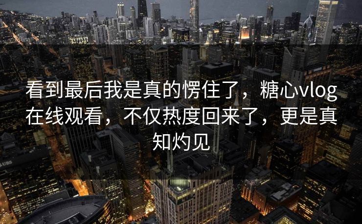 看到最后我是真的愣住了，糖心vlog在线观看，不仅热度回来了，更是真知灼见