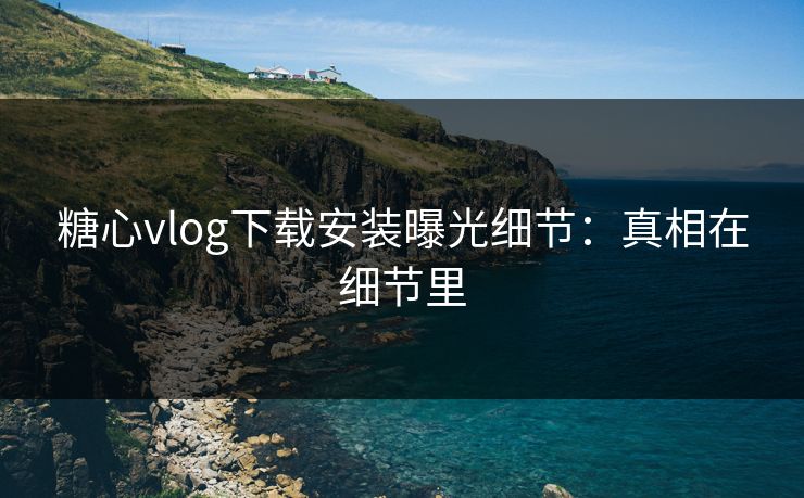 糖心vlog下载安装曝光细节:真相在细节里 糖心vlog下载安装曝光细节:真相在细节里