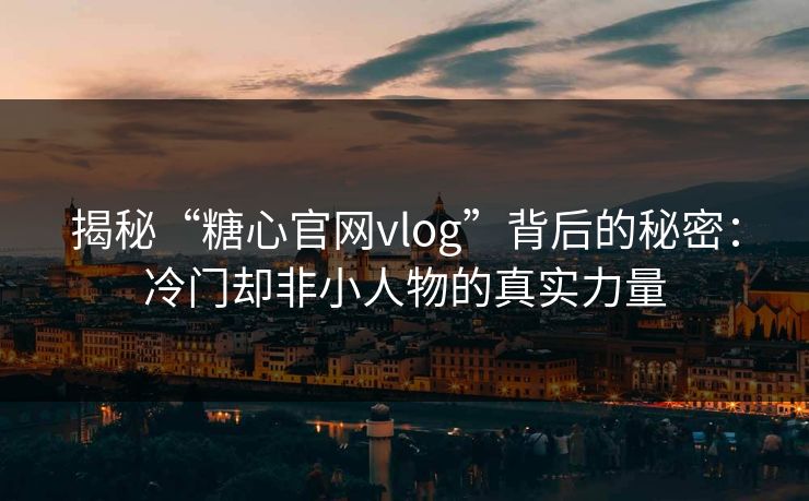 揭秘“糖心官网vlog”背后的秘密:冷门却非小人物的真实力量 揭秘“糖心官网vlog”背后的秘密:冷门却非小人物的真实力量