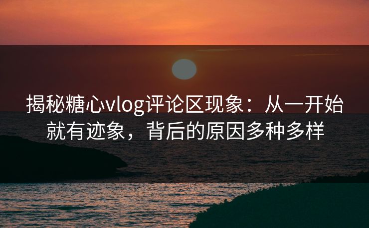揭秘糖心vlog评论区现象：从一开始就有迹象，背后的原因多种多样