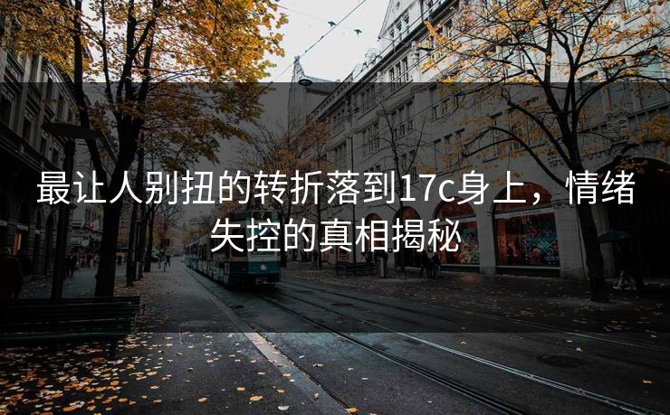 最让人别扭的转折落到17c身上,情绪失控的真相揭秘 最让人别扭的转折落到17c身上,情绪失控的真相揭秘